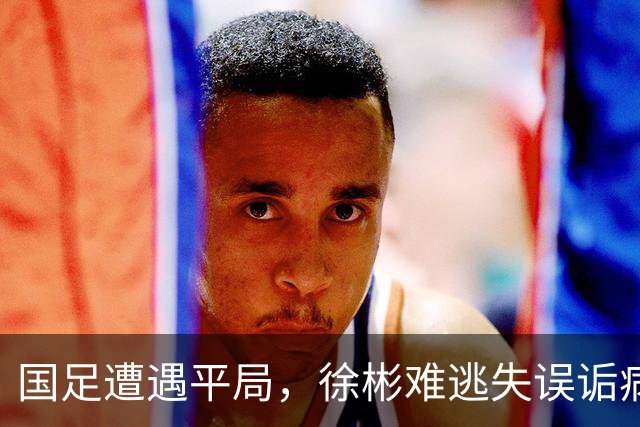 国足遭遇平局，徐彬难逃失误诟病